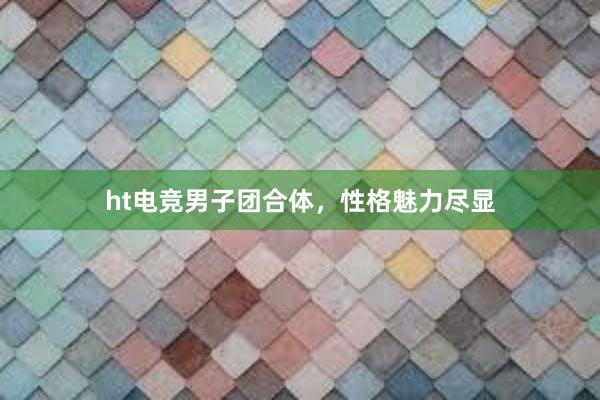 ht电竞男子团合体，性格魅力尽显