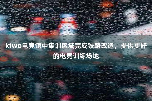 ktwo电竞馆中集训区域完成铁路改造，提供更好的电竞训练场地