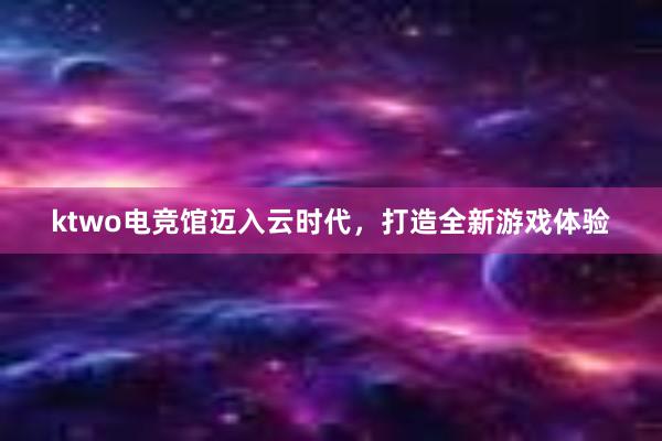 ktwo电竞馆迈入云时代，打造全新游戏体验