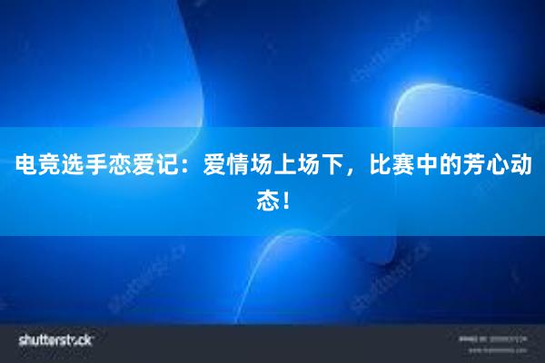 电竞选手恋爱记：爱情场上场下，比赛中的芳心动态！