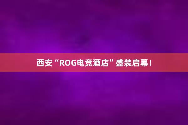 西安“ROG电竞酒店”盛装启幕！