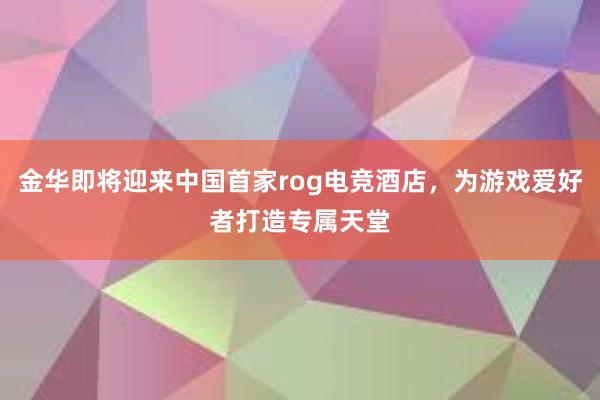 金华即将迎来中国首家rog电竞酒店，为游戏爱好者打造专属天堂