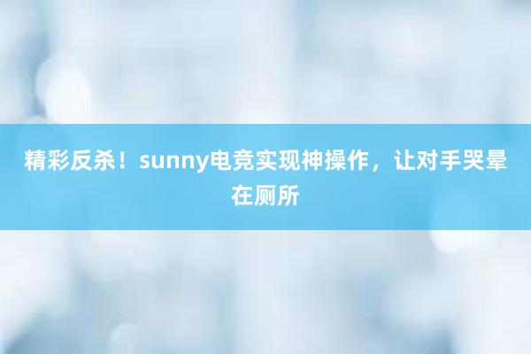 精彩反杀！sunny电竞实现神操作，让对手哭晕在厕所