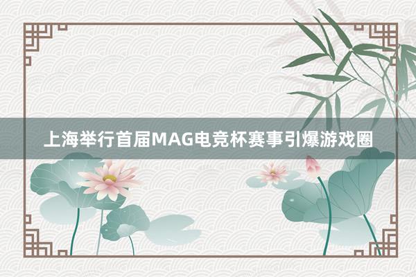 上海举行首届MAG电竞杯赛事引爆游戏圈