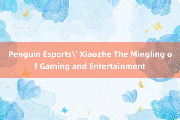 Penguin Esports' Xiaozhe The Mingling of Gaming and Entertainment