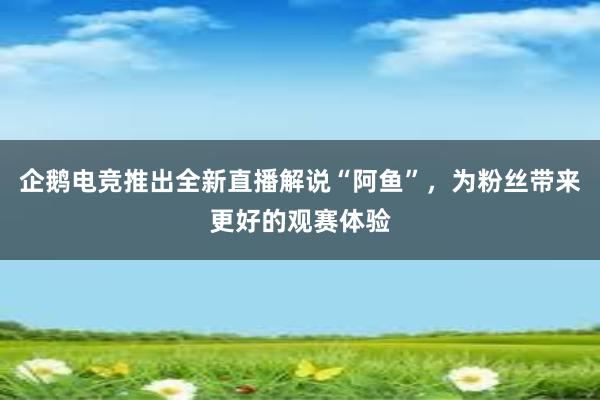 企鹅电竞推出全新直播解说“阿鱼”，为粉丝带来更好的观赛体验