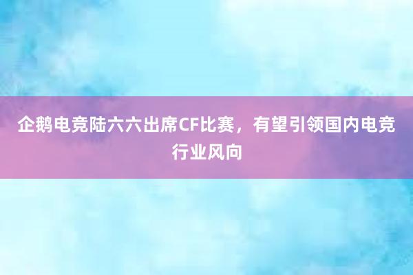 企鹅电竞陆六六出席CF比赛，有望引领国内电竞行业风向