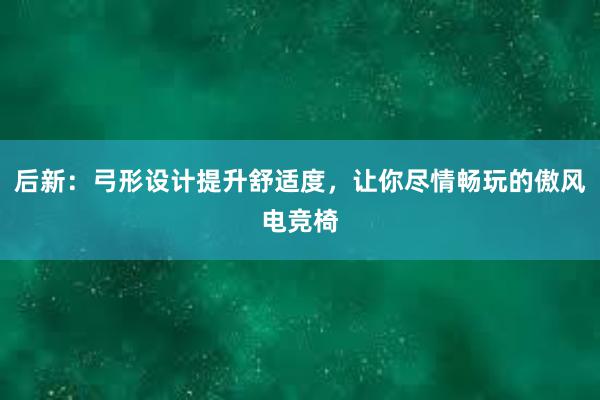 后新：弓形设计提升舒适度，让你尽情畅玩的傲风电竞椅