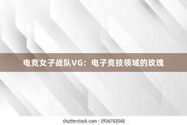 电竞女子战队VG：电子竞技领域的玫瑰