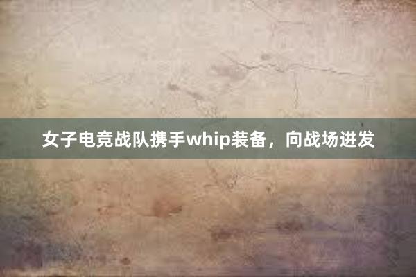 女子电竞战队携手whip装备，向战场进发