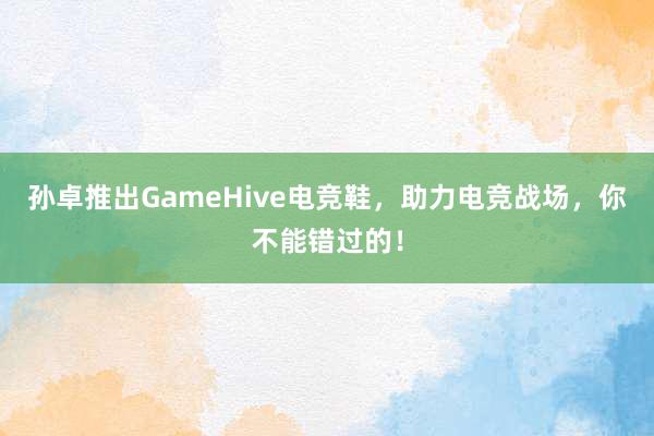 孙卓推出GameHive电竞鞋，助力电竞战场，你不能错过的！