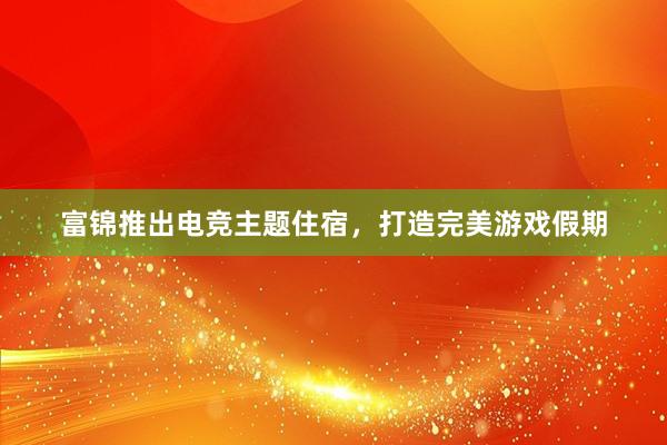 富锦推出电竞主题住宿，打造完美游戏假期