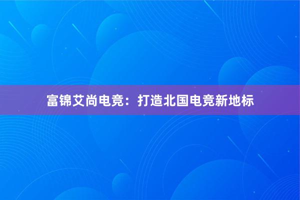 富锦艾尚电竞：打造北国电竞新地标