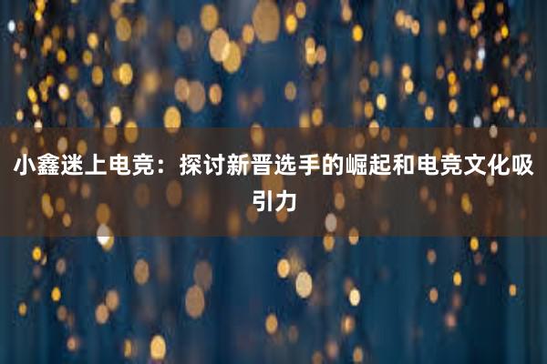 小鑫迷上电竞：探讨新晋选手的崛起和电竞文化吸引力