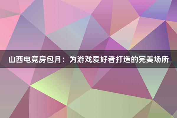 山西电竞房包月：为游戏爱好者打造的完美场所