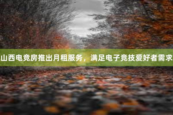 山西电竞房推出月租服务，满足电子竞技爱好者需求