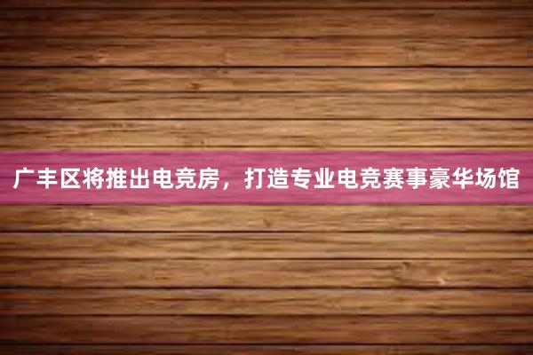 广丰区将推出电竞房，打造专业电竞赛事豪华场馆