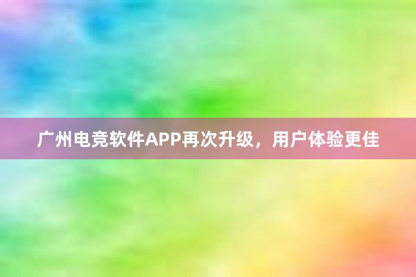 广州电竞软件APP再次升级，用户体验更佳