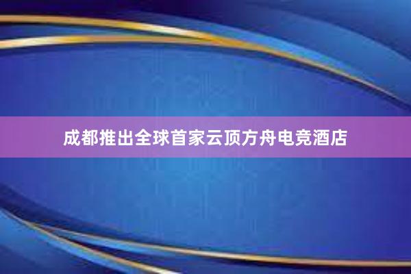 成都推出全球首家云顶方舟电竞酒店