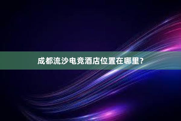 成都流沙电竞酒店位置在哪里？