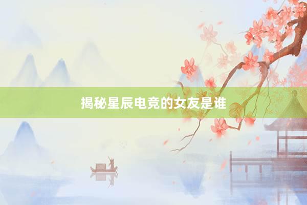 揭秘星辰电竞的女友是谁