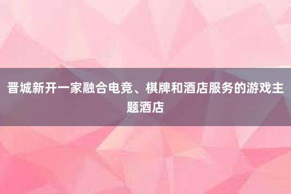 晋城新开一家融合电竞、棋牌和酒店服务的游戏主题酒店