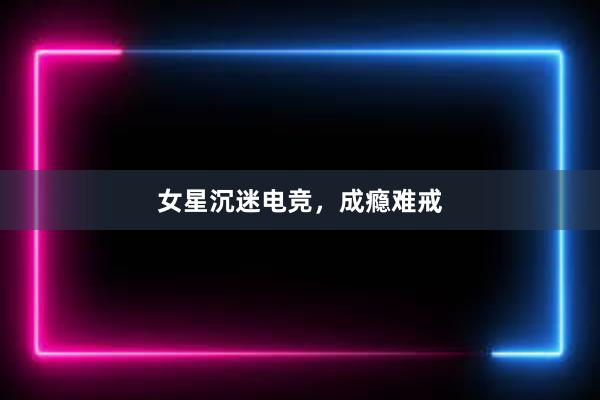 女星沉迷电竞，成瘾难戒