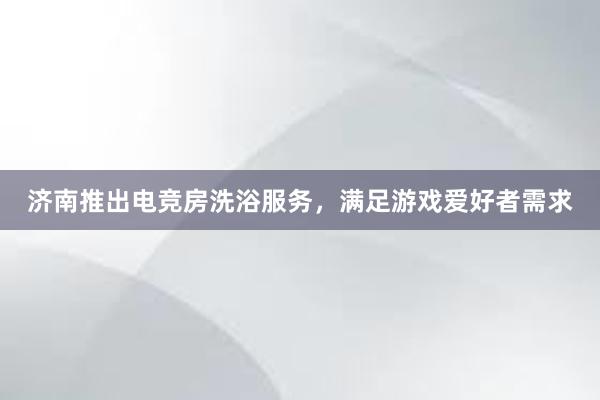 济南推出电竞房洗浴服务，满足游戏爱好者需求