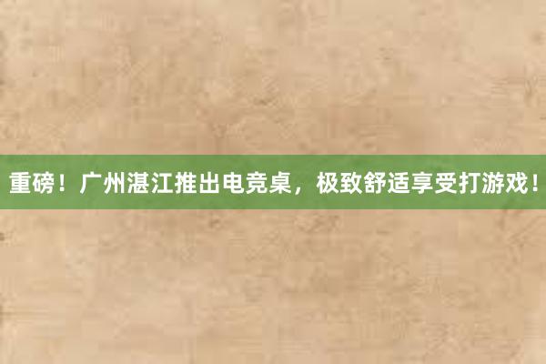 重磅！广州湛江推出电竞桌，极致舒适享受打游戏！