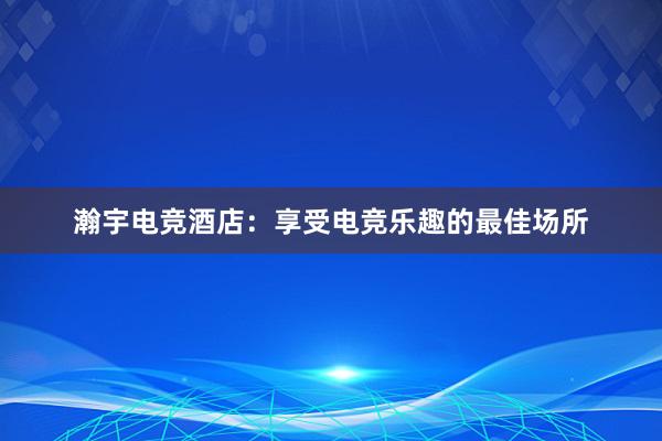 瀚宇电竞酒店：享受电竞乐趣的最佳场所