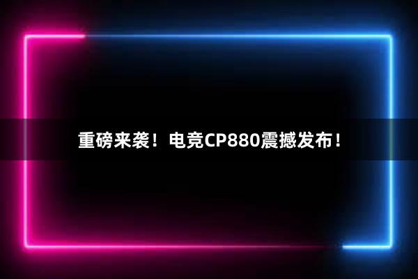 重磅来袭！电竞CP880震撼发布！