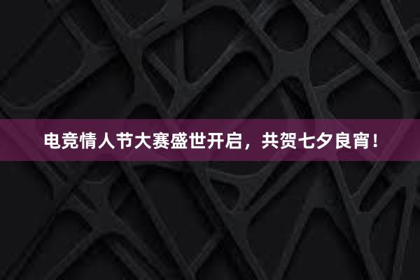 电竞情人节大赛盛世开启，共贺七夕良宵！