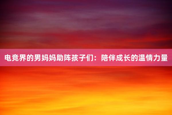 电竞界的男妈妈助阵孩子们：陪伴成长的温情力量