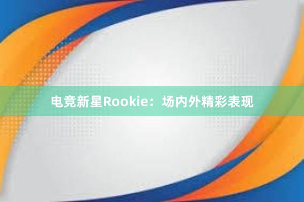 电竞新星Rookie：场内外精彩表现