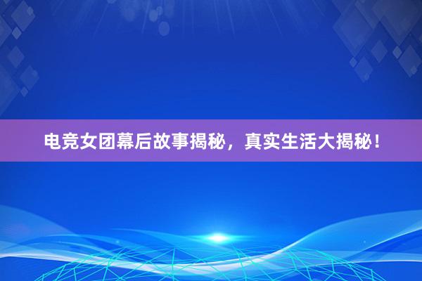 电竞女团幕后故事揭秘，真实生活大揭秘！