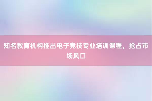 知名教育机构推出电子竞技专业培训课程，抢占市场风口