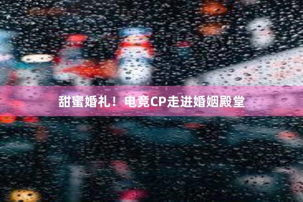 甜蜜婚礼！电竞CP走进婚姻殿堂