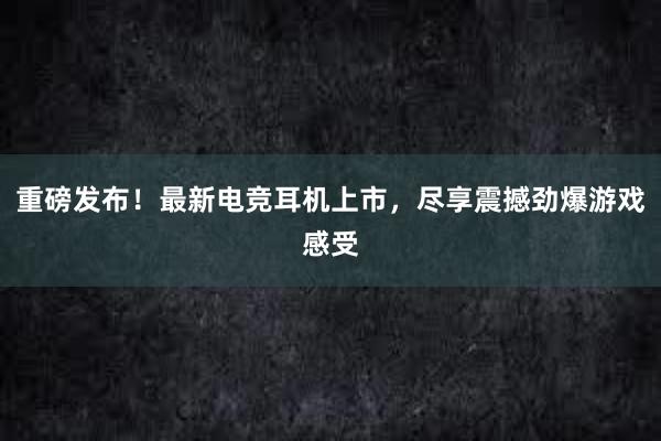 重磅发布！最新电竞耳机上市，尽享震撼劲爆游戏感受