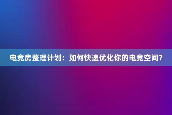 电竞房整理计划：如何快速优化你的电竞空间？