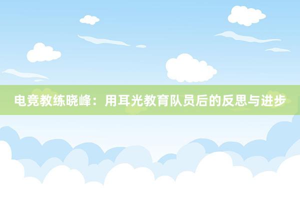 电竞教练晓峰：用耳光教育队员后的反思与进步