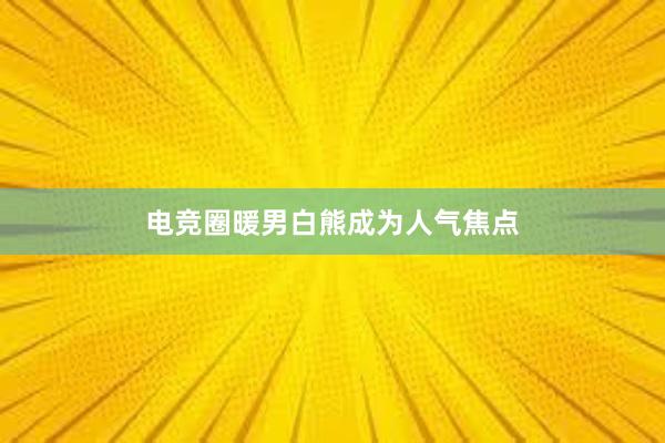 电竞圈暖男白熊成为人气焦点