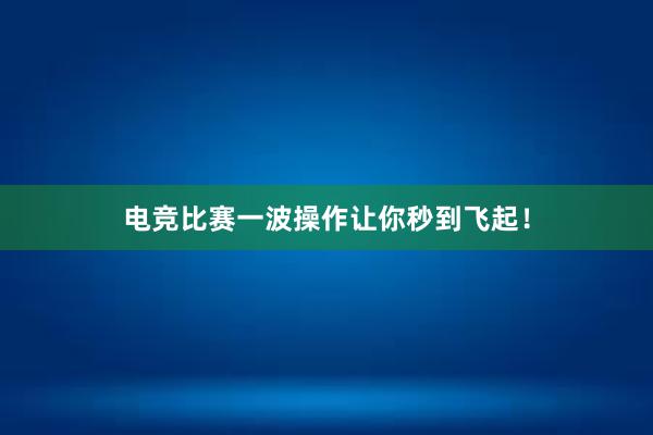 电竞比赛一波操作让你秒到飞起！