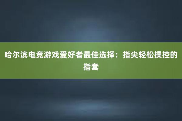 哈尔滨电竞游戏爱好者最佳选择：指尖轻松操控的指套