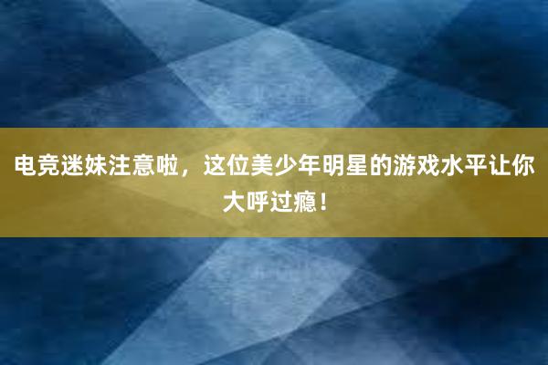 电竞迷妹注意啦，这位美少年明星的游戏水平让你大呼过瘾！