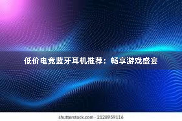 低价电竞蓝牙耳机推荐：畅享游戏盛宴