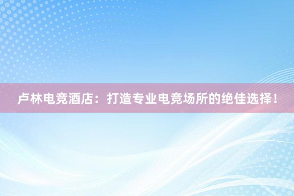 卢林电竞酒店：打造专业电竞场所的绝佳选择！