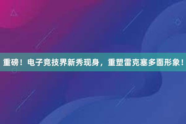 重磅！电子竞技界新秀现身，重塑雷克塞多面形象！