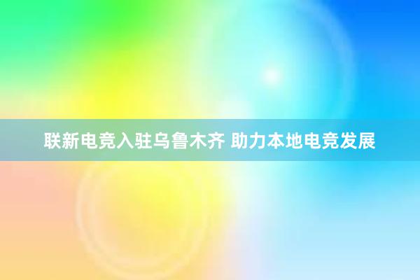 联新电竞入驻乌鲁木齐 助力本地电竞发展