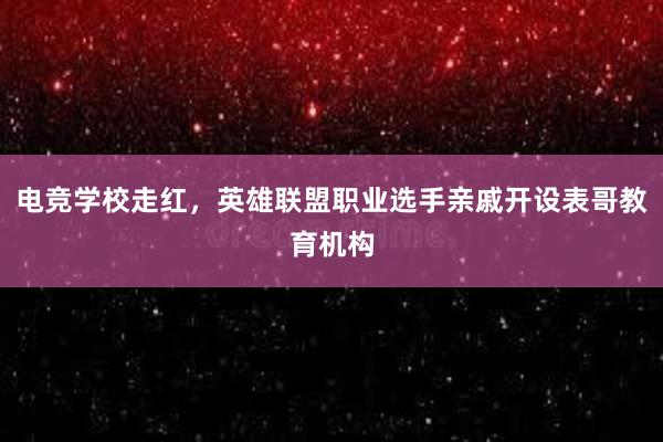 电竞学校走红，英雄联盟职业选手亲戚开设表哥教育机构