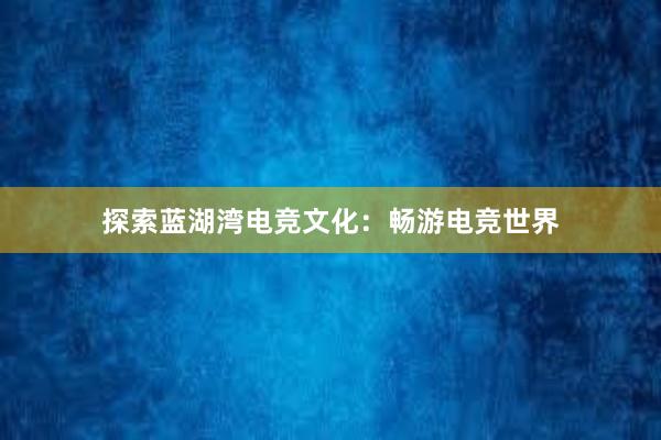 探索蓝湖湾电竞文化：畅游电竞世界